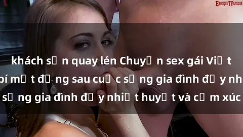 khách sạn quay lén Chuyện sex gái Việt có chồng: Những bí mật đằng sau cuộc sống gia đình đầy nhiệt huyết và cảm xúc