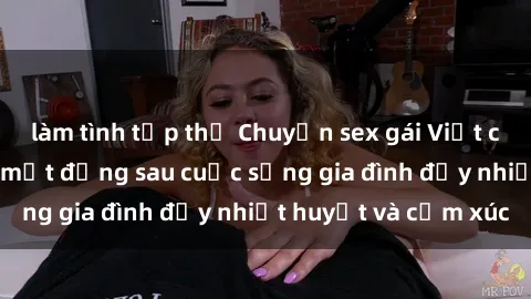 làm tình tập thể Chuyện sex gái Việt có chồng: Những bí mật đằng sau cuộc sống gia đình đầy nhiệt huyết và cảm xúc