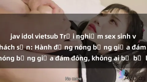 jav idol vietsub Trải nghiệm sex sinh viên sôi động trong khách sạn: Hành động nóng bỏng giữa đám đông, không ai bị bỏ lỡ