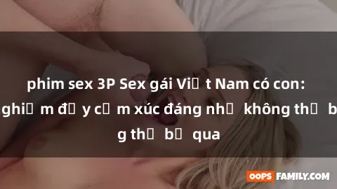 phim sex 3P Sex gái Việt Nam có con: Trải nghiệm đầy cảm xúc đáng nhớ không thể bỏ qua
