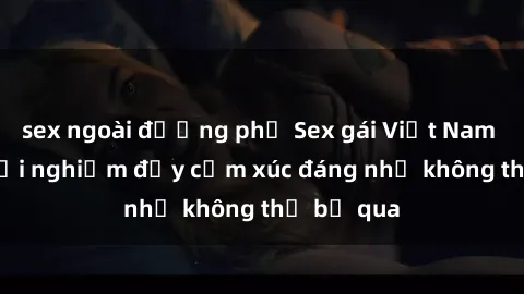 sex ngoài đường phố Sex gái Việt Nam có con: Trải nghiệm đầy cảm xúc đáng nhớ không thể bỏ qua