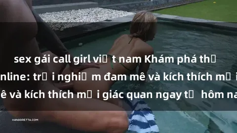 sex gái call girl việt nam Khám phá thế giới mới của sex online: trải nghiệm đam mê và kích thích mọi giác quan ngay từ hôm nay!