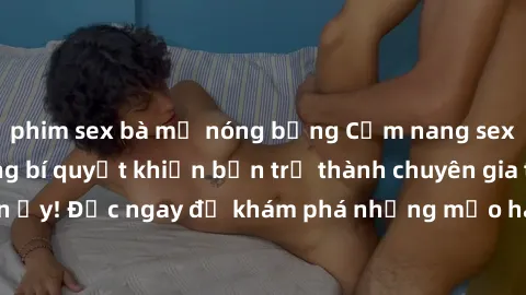 phim sex bà mẹ nóng bỏng Cẩm nang sex không che: Những bí quyết khiến bạn trở thành chuyên gia trong chuyện ấy! Đọc ngay để khám phá những mẹo hay và bí quyết tình dục không che.