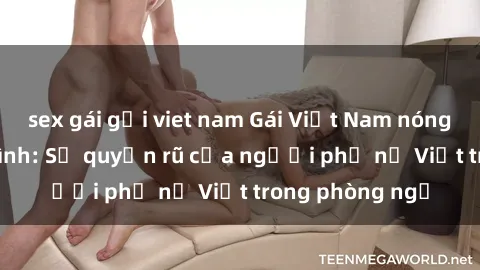 sex gái gọi viet nam Gái Việt Nam nóng bỏng khi làm tình: Sự quyến rũ của người phụ nữ Việt trong phòng ngủ