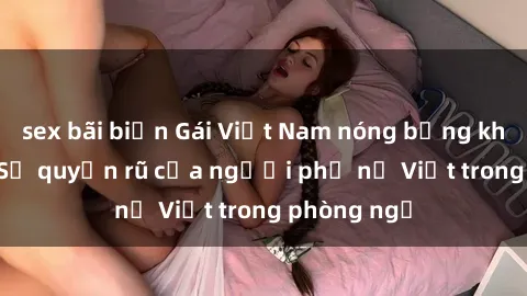 sex bãi biển Gái Việt Nam nóng bỏng khi làm tình: Sự quyến rũ của người phụ nữ Việt trong phòng ngủ