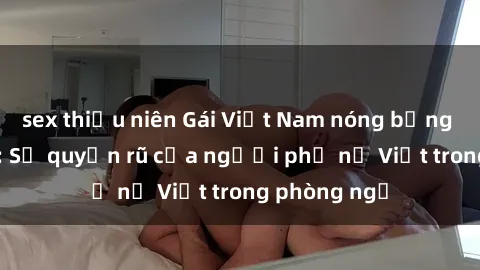 sex thiếu niên Gái Việt Nam nóng bỏng khi làm tình: Sự quyến rũ của người phụ nữ Việt trong phòng ngủ