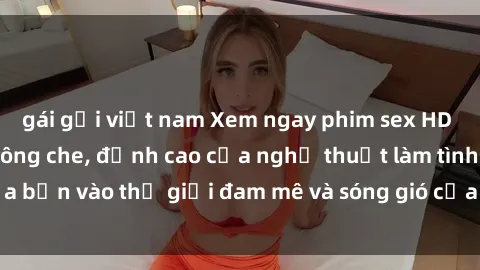 gái gọi việt nam Xem ngay phim sex HD chất lượng cao không che, đỉnh cao của nghệ thuật làm tình, đưa bạn vào thế giới đam mê và sóng gió của tình yêu không giới hạn.