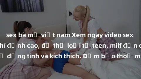 sex bà mẹ việt nam Xem ngay video sex không che miễn phí đỉnh cao, đủ thể loại từ teen, milf đến các cảnh quan hệ đồng tính và kích thích. Đảm bảo thoả mãn mọi khả năng kích thích của bạn!