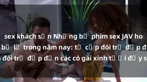 sex khách sạn Những bộ phim sex JAV hot nhất không thể bỏ lỡ trong năm nay: từ cặp đôi trẻ đẹp đến các cô gái xinh tươi đầy sức hút.