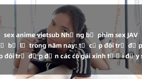 sex anime vietsub Những bộ phim sex JAV hot nhất không thể bỏ lỡ trong năm nay: từ cặp đôi trẻ đẹp đến các cô gái xinh tươi đầy sức hút.