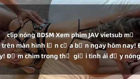 clip nóng BDSM Xem phim JAV vietsub mới nhất và hấp dẫn trên màn hình lớn của bạn ngay hôm nay! Đắm chìm trong thế giới tình ái đầy nóng bỏng và kích thích.