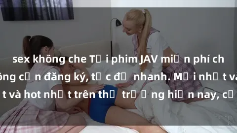 sex không che Tải phim JAV miễn phí chất lượng cao, không cần đăng ký, tốc độ nhanh. Mới nhất và hot nhất trên thị trường hiện nay, cập nhật hàng ngày.