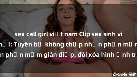 sex call girl việt nam Clip sex sinh viên gây sốt mạng xã hội: Tuyên bố không chấp nhận phần mềm gián điệp, đòi xóa hình ảnh trên internet