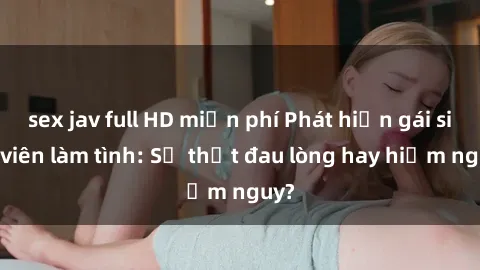 sex jav full HD miễn phí Phát hiện gái sinh viên làm tình: Sự thật đau lòng hay hiểm nguy?