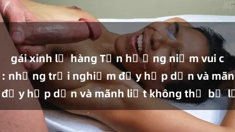 gái xinh lộ hàng Tận hưởng niềm vui của sex với gái trẻ: những trải nghiệm đầy hấp dẫn và mãnh liệt không thể bỏ lỡ