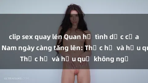 clip sex quay lén Quan hệ tình dục của nữ sinh Việt Nam ngày càng tăng lên: Thực hư và hậu quả không ngờ