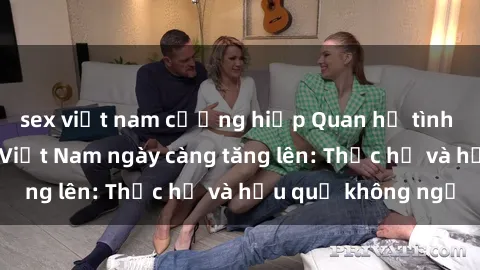sex việt nam cưỡng hiếp Quan hệ tình dục của nữ sinh Việt Nam ngày càng tăng lên: Thực hư và hậu quả không ngờ
