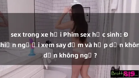sex trong xe hơi Phim sex học sinh: Điều gì khiến người xem say đắm và hấp dẫn không ngờ?