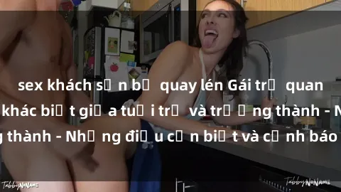sex khách sạn bị quay lén Gái trẻ quan hệ: Mối quan hệ khác biệt giữa tuổi trẻ và trưởng thành - Những điều cần biết và cảnh báo từ chuyên gia