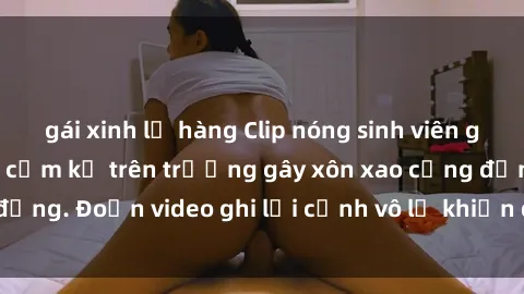 gái xinh lộ hàng Clip nóng sinh viên gây sốc: Hành động cấm kỵ trên trường gây xôn xao cộng đồng. Đoạn video ghi lại cảnh vô lễ khiến dư luận bức xúc.