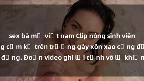sex bà mẹ việt nam Clip nóng sinh viên gây sốc: Hành động cấm kỵ trên trường gây xôn xao cộng đồng. Đoạn video ghi lại cảnh vô lễ khiến dư luận bức xúc.