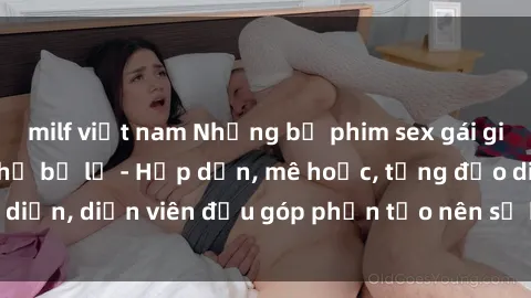 milf việt nam Những bộ phim sex gái già đỉnh cao không thể bỏ lỡ - Hấp dẫn, mê hoặc, từng đạo diễn, diễn viên đều góp phần tạo nên sự hấp dẫn, kích thích.