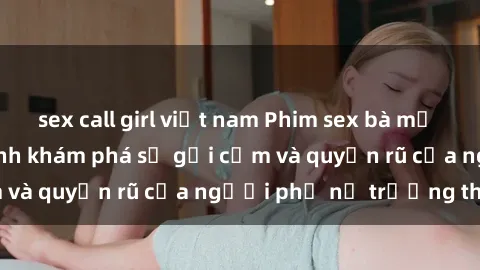 sex call girl việt nam Phim sex bà mẹ nóng bỏng: Hành trình khám phá sự gợi cảm và quyến rũ của người phụ nữ trưởng thành.
