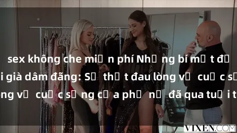 sex không che miễn phí Những bí mật đằng sau vẻ ngoài gái già dâm đãng: Sự thật đau lòng về cuộc sống của phụ nữ đã qua tuổi thanh xuân