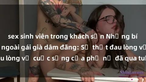 sex sinh viên trong khách sạn Những bí mật đằng sau vẻ ngoài gái già dâm đãng: Sự thật đau lòng về cuộc sống của phụ nữ đã qua tuổi thanh xuân