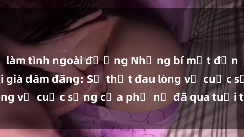 làm tình ngoài đường Những bí mật đằng sau vẻ ngoài gái già dâm đãng: Sự thật đau lòng về cuộc sống của phụ nữ đã qua tuổi thanh xuân