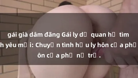 gái già dâm đãng Gái ly dị quan hệ tìm kiếm tình yêu mới: Chuyện tình hậu ly hôn của phụ nữ trẻ.