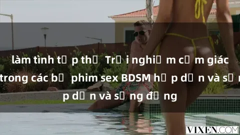 làm tình tập thể Trải nghiệm cảm giác mới lạ trong các bộ phim sex BDSM hấp dẫn và sống động