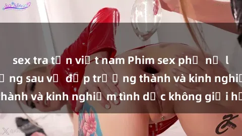sex tra tấn việt nam Phim sex phụ nữ lớn tuổi: Sức hút đằng sau vẻ đẹp trưởng thành và kinh nghiệm tình dục không giới hạn