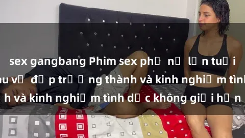 sex gangbang Phim sex phụ nữ lớn tuổi: Sức hút đằng sau vẻ đẹp trưởng thành và kinh nghiệm tình dục không giới hạn