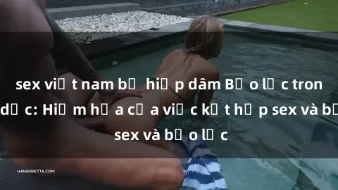 sex việt nam bị hiếp dâm Bạo lực trong tình dục: Hiểm họa của việc kết hợp sex và bạo lực