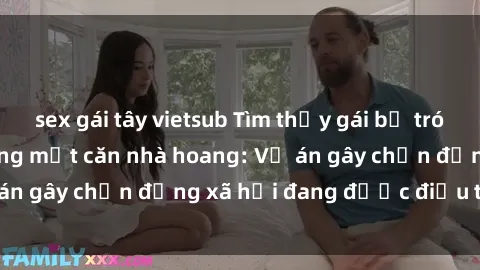 sex gái tây vietsub Tìm thấy gái bị trói và bị hiếp dâm trong một căn nhà hoang: Vụ án gây chấn động xã hội đang được điều tra vào.