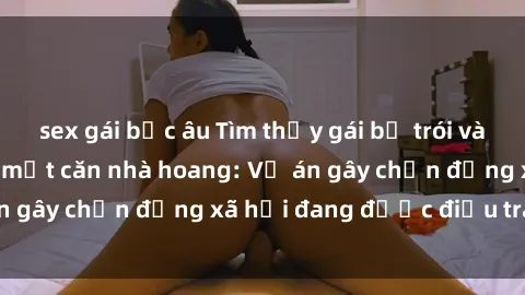 sex gái bắc âu Tìm thấy gái bị trói và bị hiếp dâm trong một căn nhà hoang: Vụ án gây chấn động xã hội đang được điều tra vào.