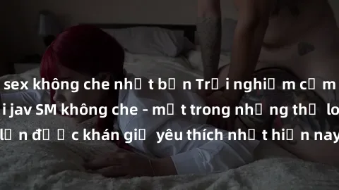 sex không che nhật bản Trải nghiệm cảm xúc thăng hoa với jav SM không che - một trong những thể loại phim người lớn được khán giả yêu thích nhất hiện nay. Đảm bảo đem lại sự hấp dẫn, kích thích tối đa