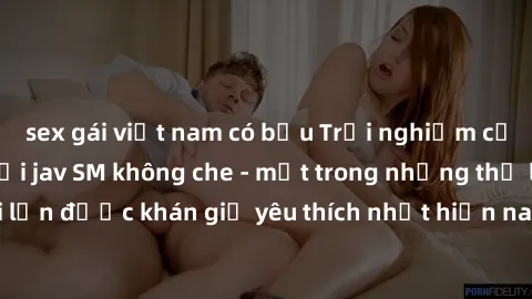 sex gái việt nam có bầu Trải nghiệm cảm xúc thăng hoa với jav SM không che - một trong những thể loại phim người lớn được khán giả yêu thích nhất hiện nay. Đảm bảo đem lại sự hấp dẫn, kích thích tối đ