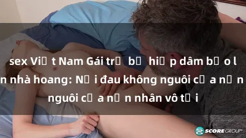 sex Việt Nam Gái trẻ bị hiếp dâm bạo lực trong căn nhà hoang: Nỗi đau không nguôi của nạn nhân vô tội