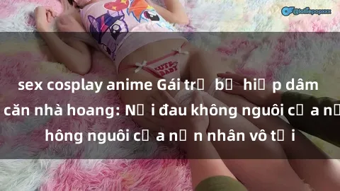 sex cosplay anime Gái trẻ bị hiếp dâm bạo lực trong căn nhà hoang: Nỗi đau không nguôi của nạn nhân vô tội