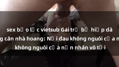sex bạo lực vietsub Gái trẻ bị hiếp dâm bạo lực trong căn nhà hoang: Nỗi đau không nguôi của nạn nhân vô tội