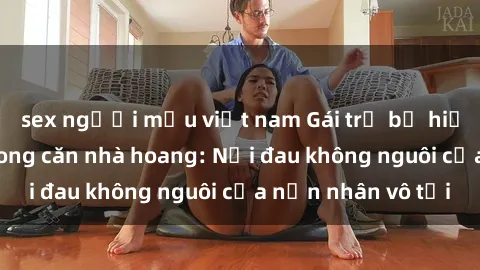 sex người mẫu việt nam Gái trẻ bị hiếp dâm bạo lực trong căn nhà hoang: Nỗi đau không nguôi của nạn nhân vô tội