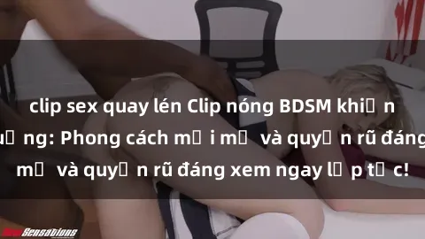 clip sex quay lén Clip nóng BDSM khiến người xem phát cuồng: Phong cách mới mẻ và quyến rũ đáng xem ngay lập tức!