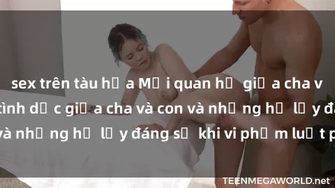sex trên tàu hỏa Mối quan hệ giữa cha và con: Sự thật về tình dục giữa cha và con và những hệ lụy đáng sợ khi vi phạm luật pháp.