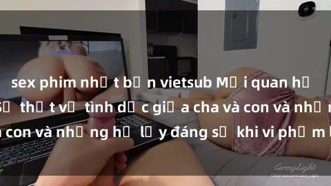 sex phim nhật bản vietsub Mối quan hệ giữa cha và con: Sự thật về tình dục giữa cha và con và những hệ lụy đáng sợ khi vi phạm luật pháp.
