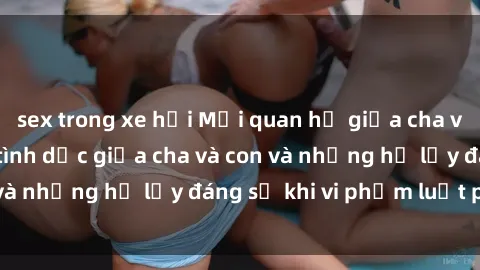 sex trong xe hơi Mối quan hệ giữa cha và con: Sự thật về tình dục giữa cha và con và những hệ lụy đáng sợ khi vi phạm luật pháp.