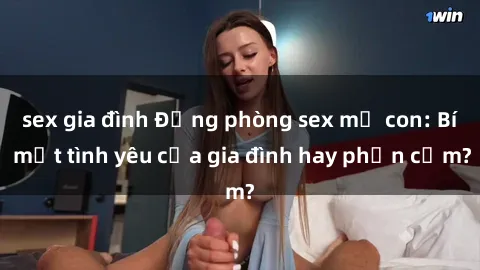 sex gia đình Động phòng sex mẹ con: Bí mật tình yêu của gia đình hay phản cảm?