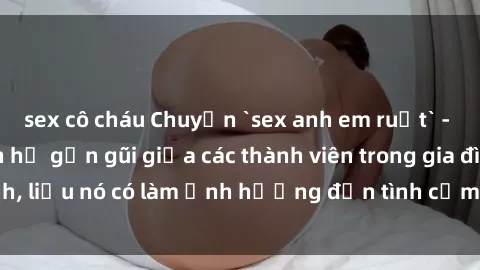 sex cô cháu Chuyện `sex anh em ruột` - Đề cập đến quan hệ gần gũi giữa các thành viên trong gia đình, liệu nó có làm ảnh hưởng đến tình cảm gia đình hay không?