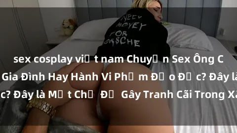 sex cosplay việt nam Chuyện Sex Ông Cháu: Mối Quan Hệ Gia Đình Hay Hành Vi Phạm Đạo Đức? Đây là Một Chủ Đề Gây Tranh Cãi Trong Xã Hội Hiện Nay.